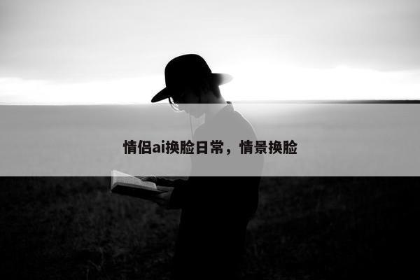 情侣ai换脸日常，情景换脸