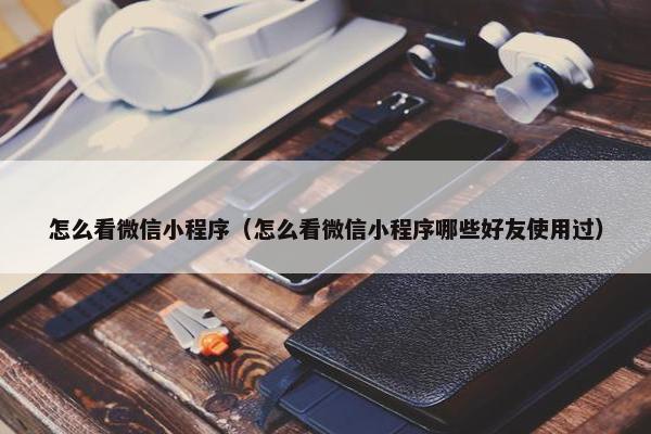怎么看微信小程序（怎么看微信小程序哪些好友使用过）