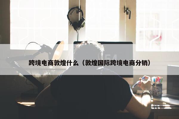 跨境电商敦煌什么（敦煌国际跨境电商分销）