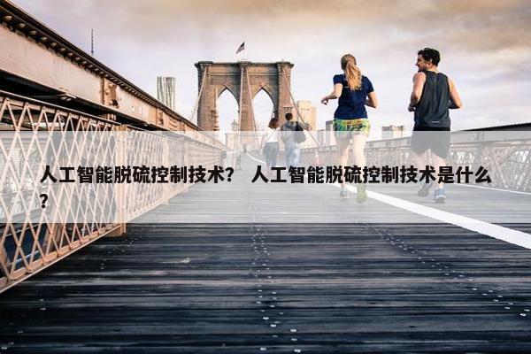 人工智能脱硫控制技术？ 人工智能脱硫控制技术是什么？