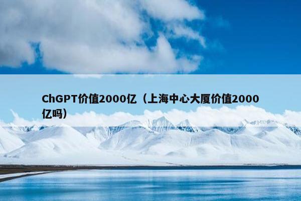 ChGPT价值2000亿（上海中心大厦价值2000亿吗）