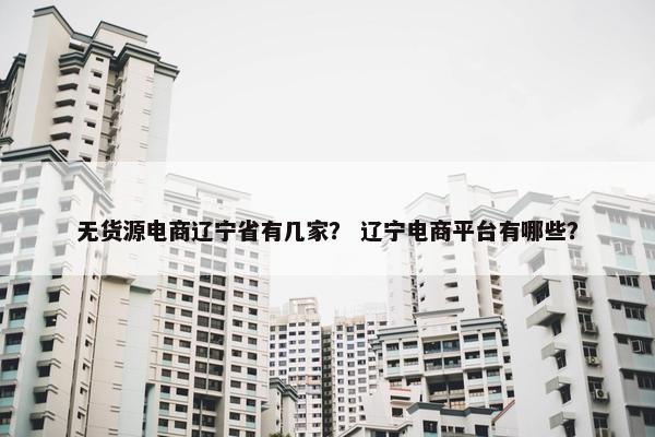 无货源电商辽宁省有几家? 辽宁电商平台有哪些? 无货源电商辽宁省有几家? 辽宁电商平台有哪些?