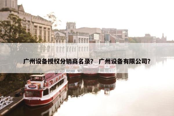 广州设备授权分销商名录？ 广州设备有限公司？