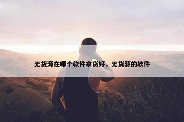 无货源在哪个软件拿货好，无货源的软件