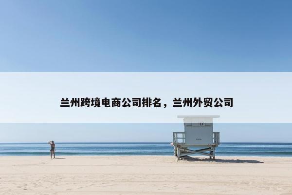 兰州跨境电商公司排名，兰州外贸公司
