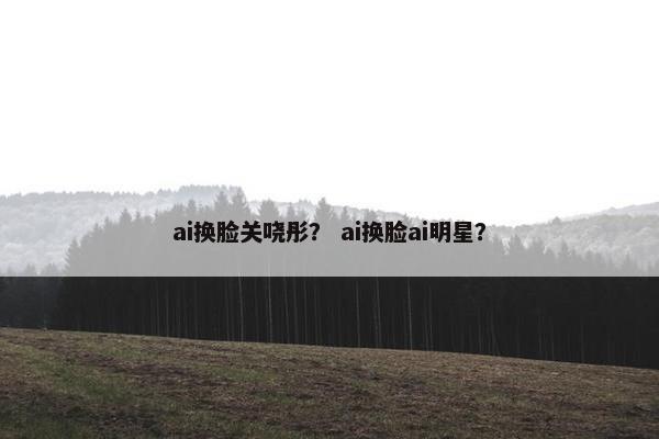 ai换脸关哓彤？ ai换脸ai明星？
