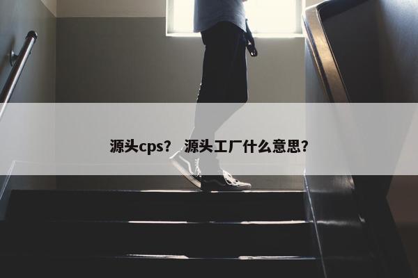 源头cps？ 源头工厂什么意思？