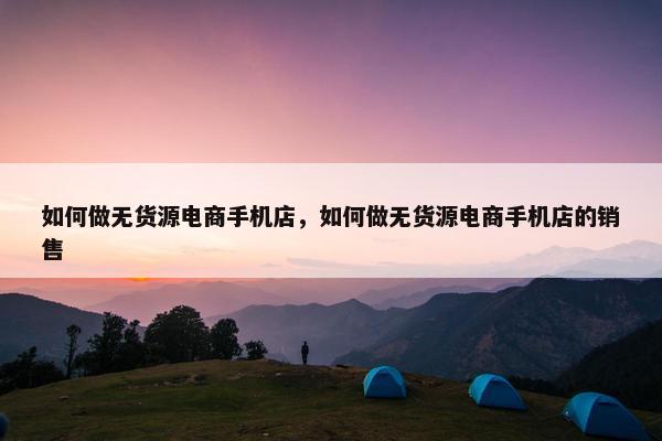 如何做无货源电商手机店，如何做无货源电商手机店的销售