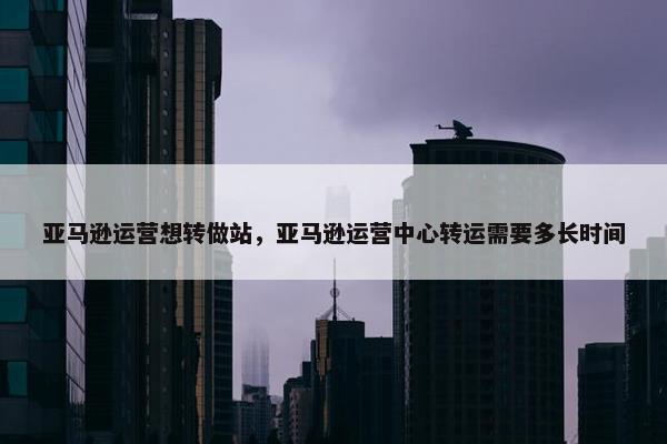 亚马逊运营想转做站,亚马逊运营中心转运需要多长时间 亚马逊运营想转做站,亚马逊运营中心转运需要多长时间