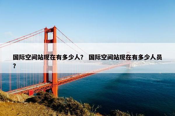 国际空间站现在有多少人？ 国际空间站现在有多少人员？