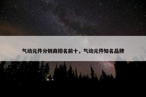 气动元件分销商排名前十，气动元件知名品牌