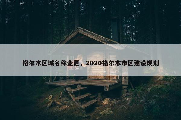 格尔木区域名称变更，2020格尔木市区建设规划