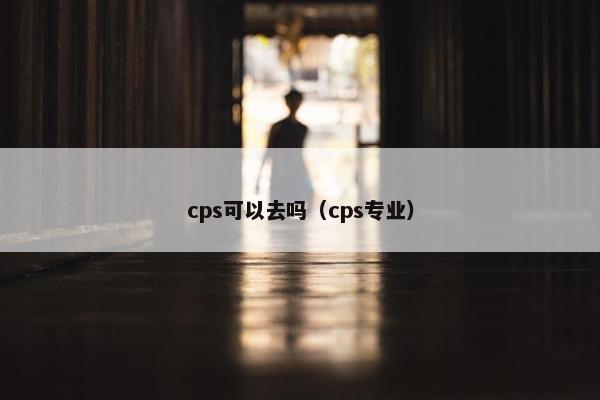 cps可以去吗(cps专业)