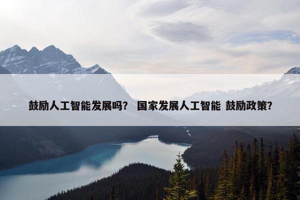鼓励人工智能发展吗? 国家发展人工智能 鼓励政策? 鼓励人工智能发展吗? 国家发展人工智能 鼓励政策?