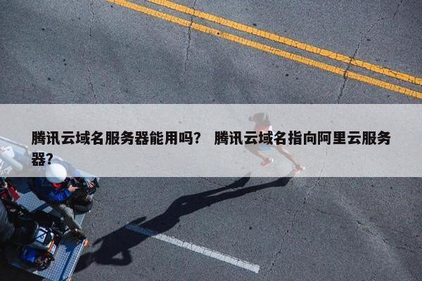 腾讯云域名服务器能用吗？ 腾讯云域名指向阿里云服务器？