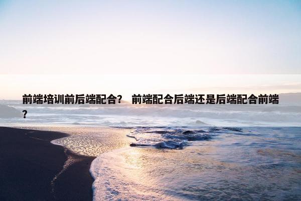 前端培训前后端配合？ 前端配合后端还是后端配合前端？