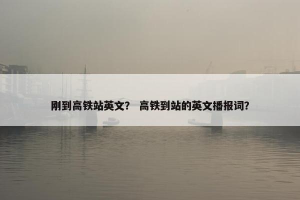 刚到高铁站英文？ 高铁到站的英文播报词？