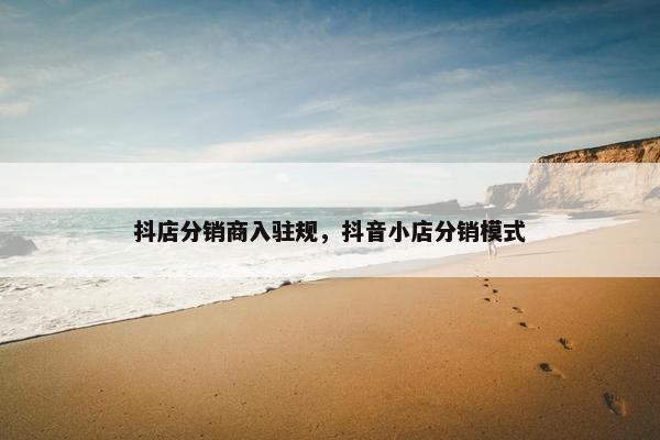 抖店分销商入驻规，抖音小店分销模式