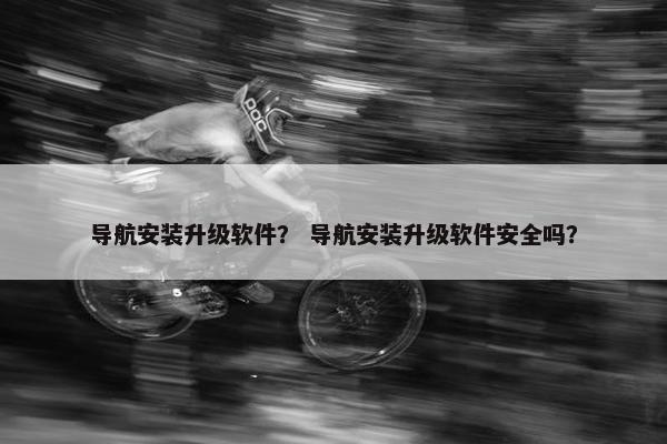 导航安装升级软件？ 导航安装升级软件安全吗？