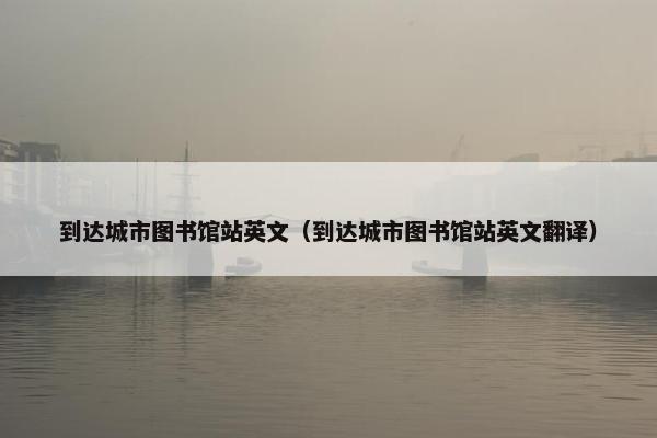 到达城市图书馆站英文（到达城市图书馆站英文翻译）