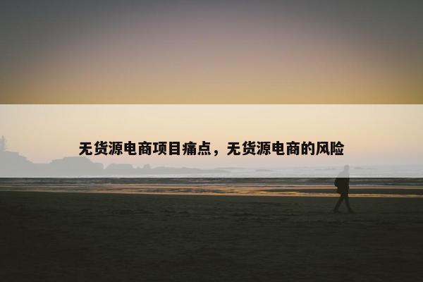 无货源电商项目痛点，无货源电商的风险