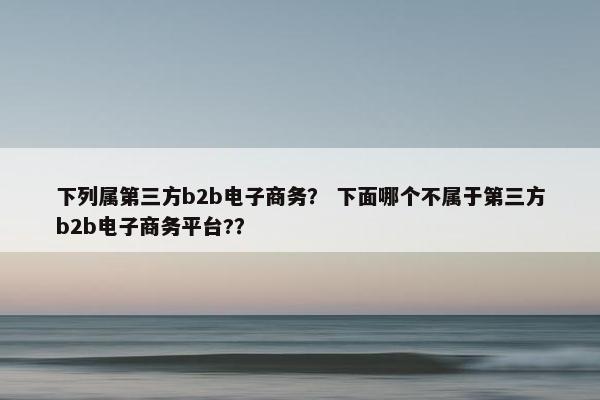 下列属第三方b2b电子商务？ 下面哪个不属于第三方b2b电子商务平台?？