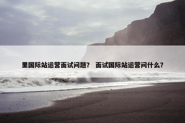 里国际站运营面试问题？ 面试国际站运营问什么？