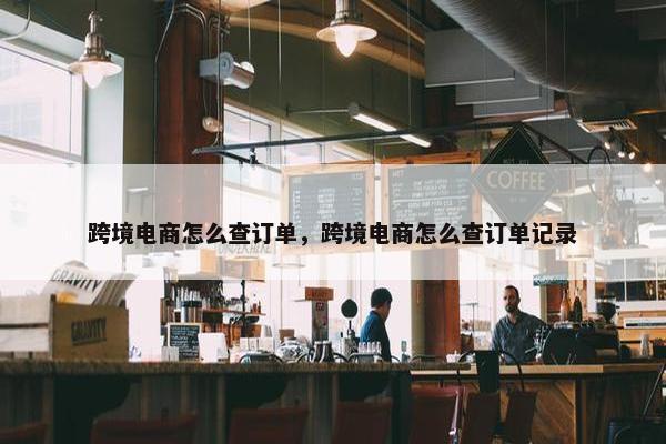 跨境电商怎么查订单，跨境电商怎么查订单记录