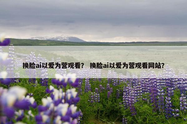 换脸ai以爱为营观看？ 换脸ai以爱为营观看网站？