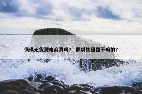 佩琪无货源电商真吗？ 佩琪集团是干嘛的？