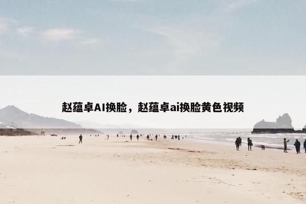 赵蕴卓AI换脸，赵蕴卓ai换脸黄色视频