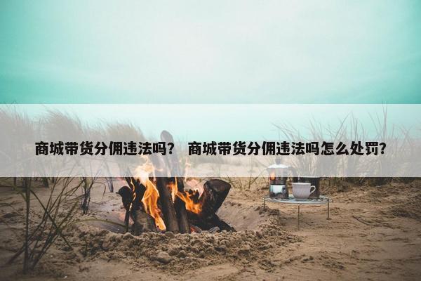 商城带货分佣违法吗？ 商城带货分佣违法吗怎么处罚？