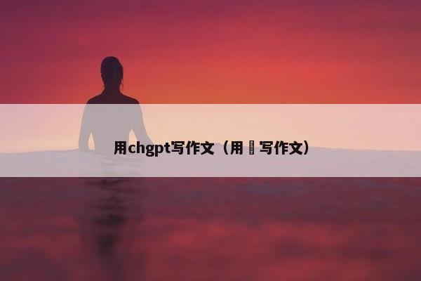 用chgpt写作文（用昐写作文）