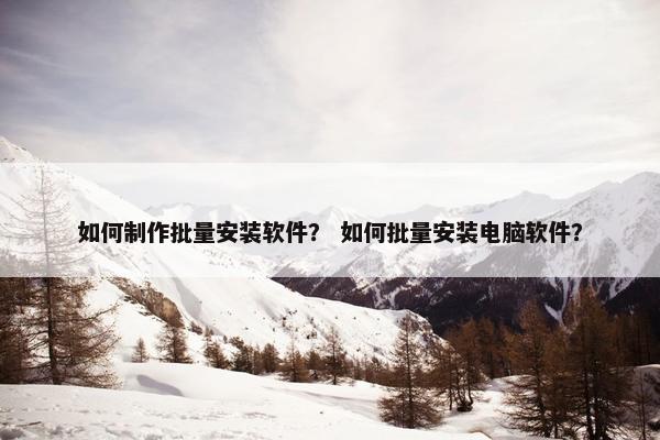 如何制作批量安装软件？ 如何批量安装电脑软件？