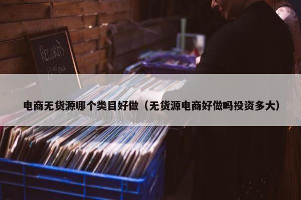 电商无货源哪个类目好做（无货源电商好做吗投资多大）
