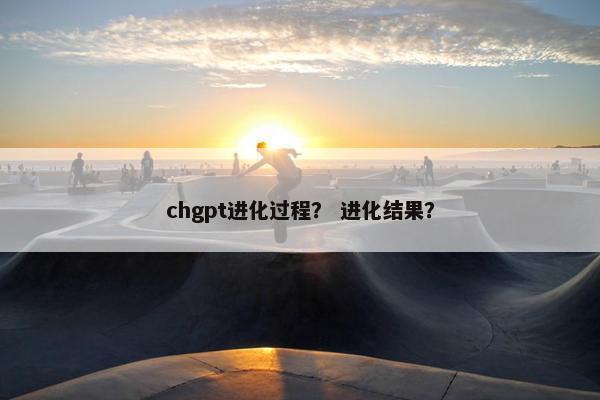 chgpt进化过程？ 进化结果？