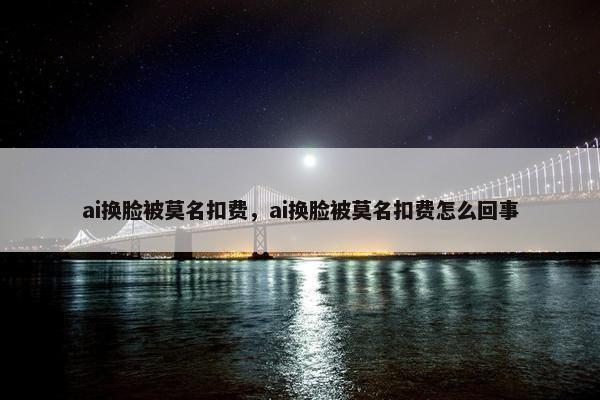 ai换脸被莫名扣费，ai换脸被莫名扣费怎么回事