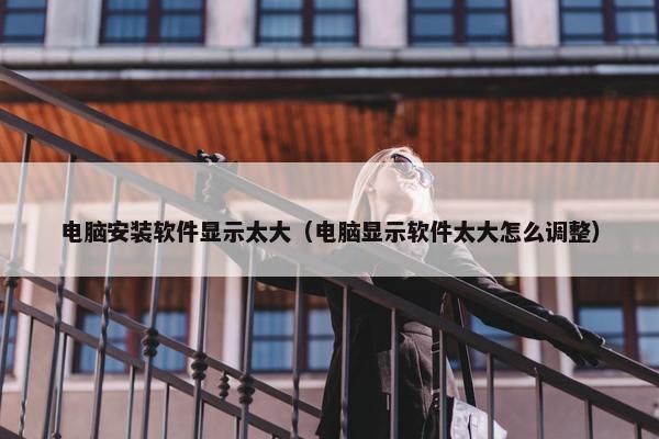电脑安装软件显示太大（电脑显示软件太大怎么调整）
