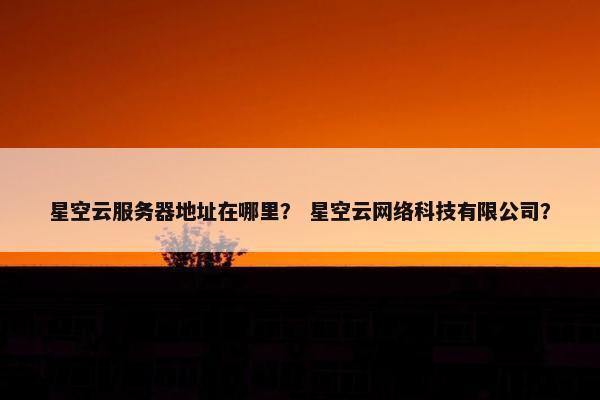 星空云服务器地址在哪里？ 星空云网络科技有限公司？
