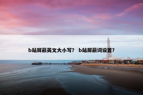 b站屏蔽英文大小写？ b站屏蔽词设置？