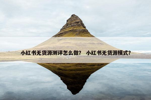 小红书无货源测评怎么做？ 小红书无货源模式？