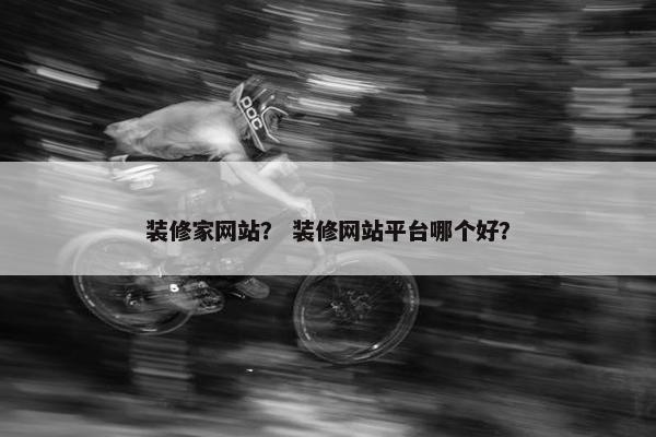 装修家网站？ 装修网站平台哪个好？