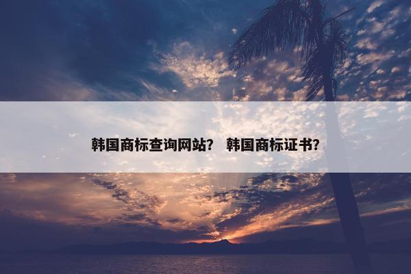 韩国商标查询网站？ 韩国商标证书？