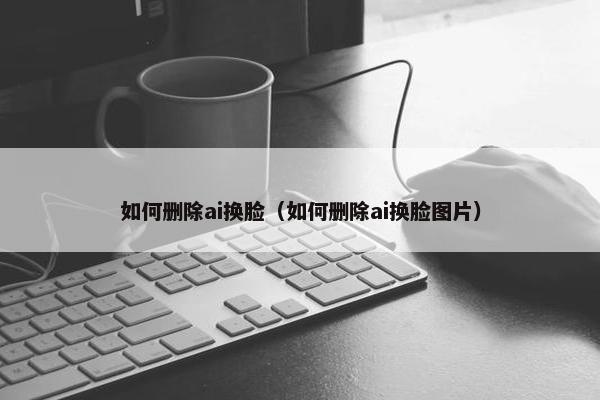 如何删除ai换脸（如何删除ai换脸图片）