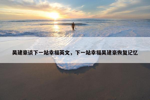 吴建豪谈下一站幸福英文，下一站幸福吴建豪恢复记忆