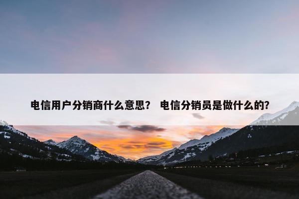 电信用户分销商什么意思？ 电信分销员是做什么的？