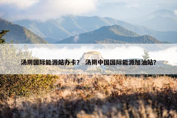 汤阴国际能源站办卡？ 汤阴中国国际能源加油站？