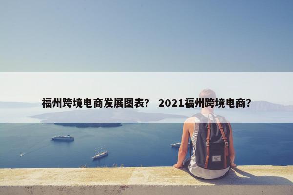 福州跨境电商发展图表？ 2021福州跨境电商？