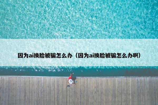 因为ai换脸被骗怎么办（因为ai换脸被骗怎么办啊）
