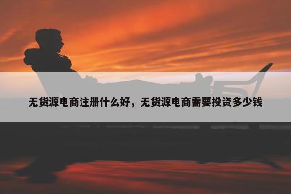 无货源电商注册什么好，无货源电商需要投资多少钱